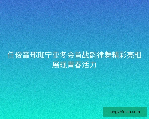 任俊霏邢珈宁亚冬会首战韵律舞精彩亮相展现青春活力