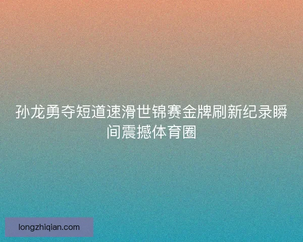 孙龙勇夺短道速滑世锦赛金牌刷新纪录瞬间震撼体育圈
